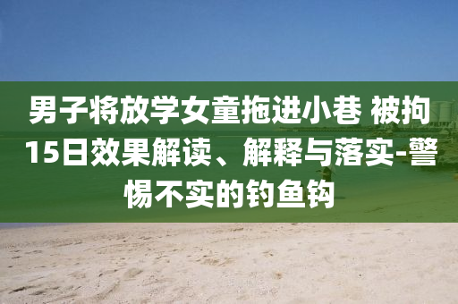 男子將放學女童拖進小巷 被拘15日效果解讀、解釋與落實-警惕不實的釣魚鉤