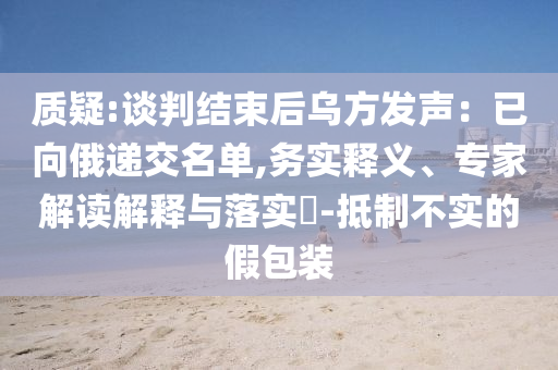 質疑:談判結束后烏方發聲：已向俄遞交名單,務實釋義、專家解讀解釋與落實?-抵制不實的假包裝