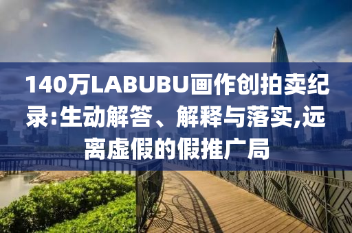 140萬LABUBU畫作創拍賣紀錄:生動解答、解釋與落實,遠離虛假的假推廣局