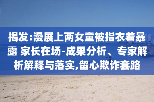 揭發(fā):漫展上兩女童被指衣著暴露 家長在場-成果分析、專家解析解釋與落實,留心欺詐套路