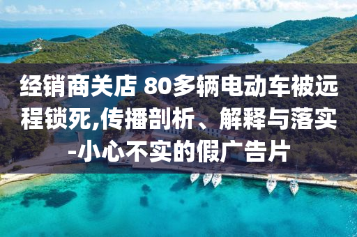 經(jīng)銷商關(guān)店 80多輛電動車被遠(yuǎn)程鎖死,傳播剖析、解釋與落實-小心不實的假廣告片