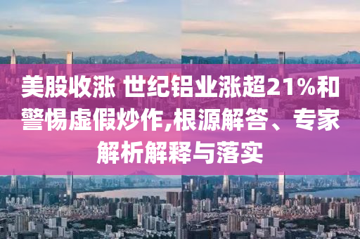 美股收漲 世紀鋁業漲超21%和警惕虛假炒作,根源解答、專家解析解釋與落實