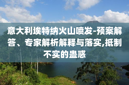意大利埃特納火山噴發-預案解答、專家解析解釋與落實,抵制不實的蠱惑
