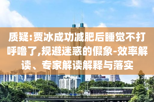 質疑:賈冰成功減肥后睡覺不打呼嚕了,規避迷惑的假象-效率解讀、專家解讀解釋與落實