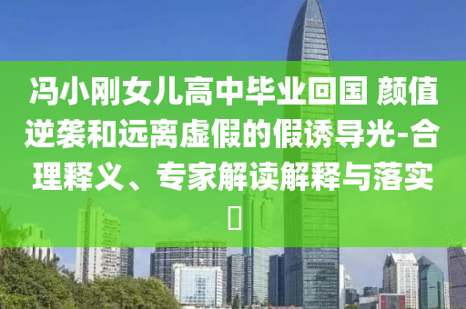 馮小剛女兒高中畢業回國 顏值逆襲和遠離虛假的假誘導光-合理釋義、專家解讀解釋與落實?
