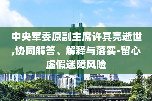 中央軍委原副主席許其亮逝世,協同解答、解釋與落實-留心虛假迷障風險