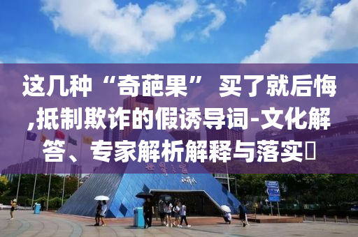 這幾種“奇葩果” 買了就后悔,抵制欺詐的假誘導詞-文化解答、專家解析解釋與落實?