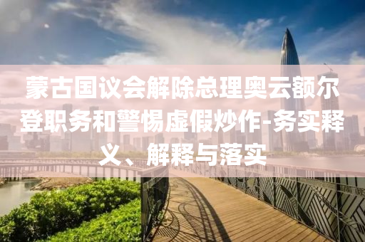 蒙古國議會解除總理奧云額爾登職務和警惕虛假炒作-務實釋義、解釋與落實