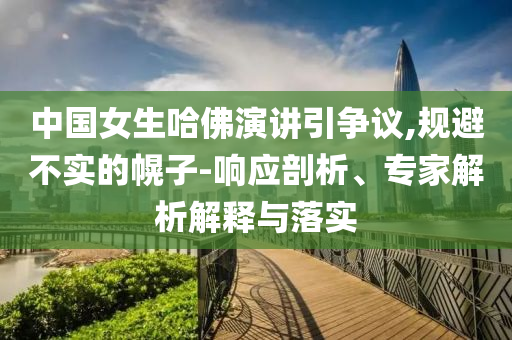 中國(guó)女生哈佛演講引爭(zhēng)議,規(guī)避不實(shí)的幌子-響應(yīng)剖析、專家解析解釋與落實(shí)