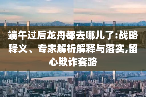 端午過(guò)后龍舟都去哪兒了:戰(zhàn)略釋義、專家解析解釋與落實(shí),留心欺詐套路