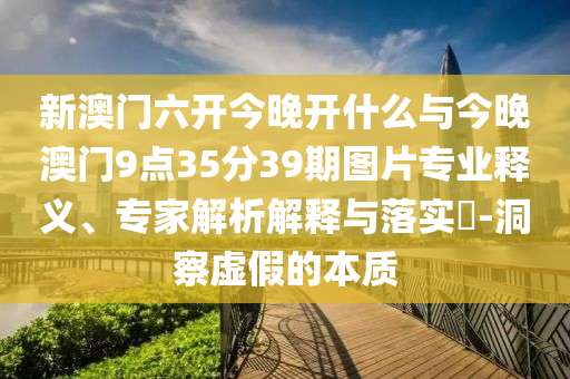 新澳門六開今晚開什么與今晚澳門9點35分39期圖片專業釋義、專家解析解釋與落實?-洞察虛假的本質