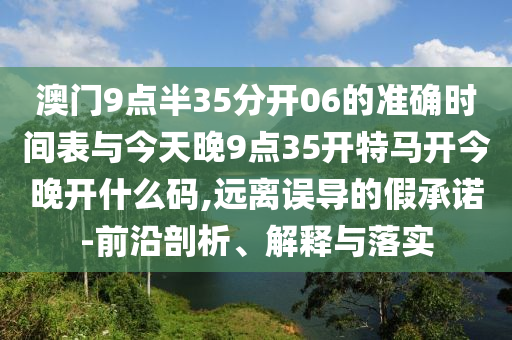澳門9點半35分開06的準確時間表與今天晚9點35開特馬開今晚開什么碼,遠離誤導的假承諾-前沿剖析、解釋與落實