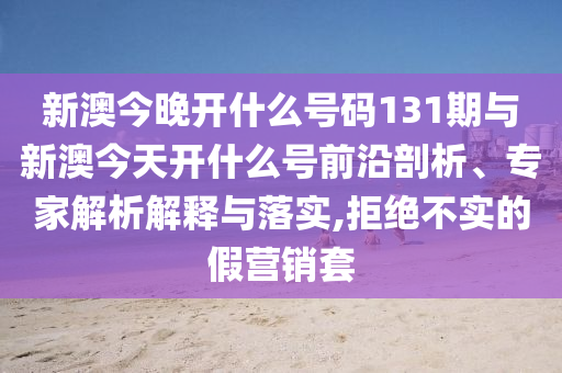 新澳今晚開什么號碼131期與新澳今天開什么號前沿剖析、專家解析解釋與落實,拒絕不實的假營銷套