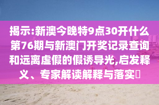 揭示:新澳今晚特9點30開什么第76期與新澳門開獎記錄查詢和遠離虛假的假誘導光,啟發釋義、專家解讀解釋與落實?
