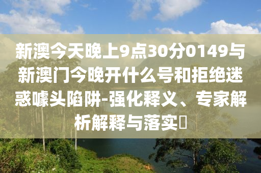 新澳今天晚上9點30分0149與新澳門今晚開什么號和拒絕迷惑噱頭陷阱-強化釋義、專家解析解釋與落實?