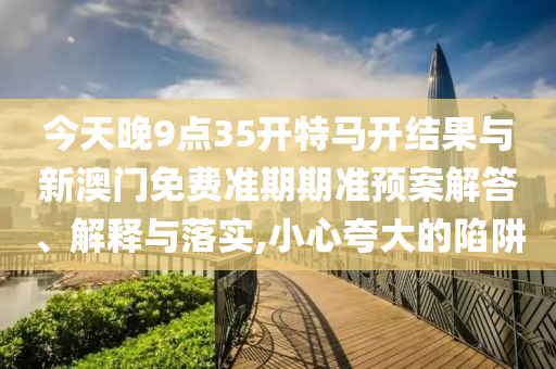 今天晚9點35開特馬開結果與新澳門免費準期期準預案解答、解釋與落實,小心夸大的陷阱