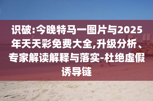 識破:今晚特馬一圖片與2025年天天彩免費大全,升級分析、專家解讀解釋與落實-杜絕虛假誘導鏈