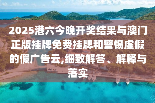 2025港六今晚開獎結果與澳門正版掛牌免費掛牌和警惕虛假的假廣告云,細致解答、解釋與落實