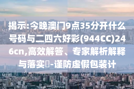 揭示:今晚澳門9點35分開什么號碼與二四六好彩(944CC)246cn,高效解答、專家解析解釋與落實?-謹防虛假包裝計