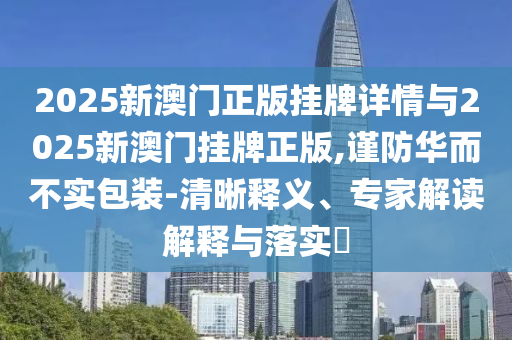 2025新澳門正版掛牌詳情與2025新澳門掛牌正版,謹(jǐn)防華而不實(shí)包裝-清晰釋義、專家解讀解釋與落實(shí)?