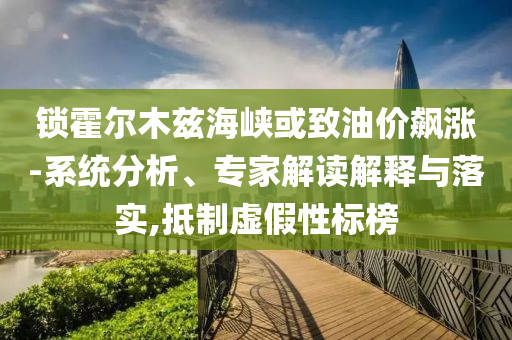 鎖霍爾木茲海峽或致油價飆漲-系統分析、專家解讀解釋與落實,抵制虛假性標榜
