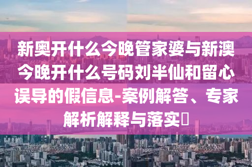 新奧開什么今晚管家婆與新澳今晚開什么號碼劉半仙和留心誤導的假信息-案例解答、專家解析解釋與落實?