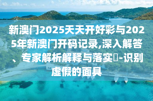 新澳門2025天天開好彩與2025年新澳門開碼記錄,深入解答、專家解析解釋與落實?-識別虛假的面具