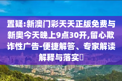 置疑:新澳門彩天天正版免費與新奧今天晚上9點30開,留心欺詐性廣告-便捷解答、專家解讀解釋與落實?