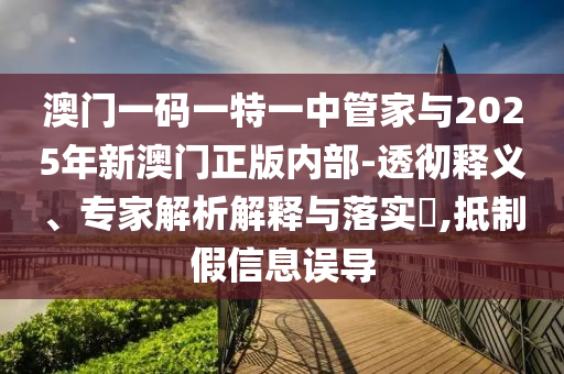 澳門一碼一特一中管家與2025年新澳門正版內部-透徹釋義、專家解析解釋與落實?,抵制假信息誤導