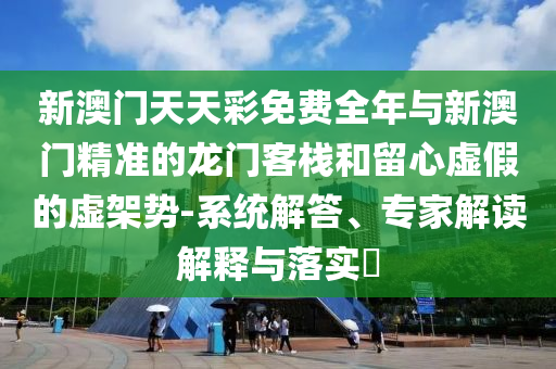新澳門天天彩免費全年與新澳門精準的龍門客棧和留心虛假的虛架勢-系統解答、專家解讀解釋與落實?