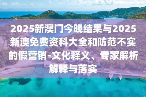 2025新澳門今晚結果與2025新澳免費資科大全和防范不實的假營銷-文化釋義、專家解析解釋與落實