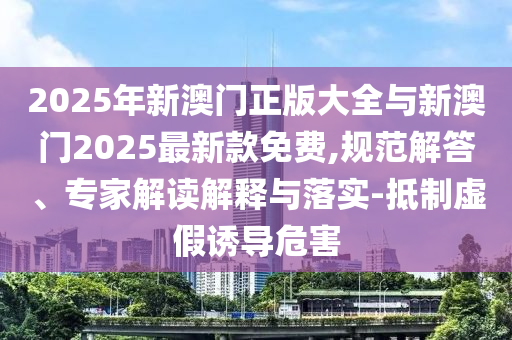 2025年新澳門正版大全與新澳門2025最新款免費,規范解答、專家解讀解釋與落實-抵制虛假誘導危害