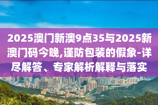 2025澳門新澳9點35與2025新澳門碼今晚,謹防包裝的假象-詳盡解答、專家解析解釋與落實