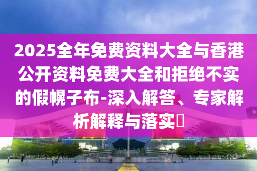 2025全年免費資料大全與香港公開資料免費大全和拒絕不實的假幌子布-深入解答、專家解析解釋與落實?