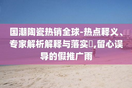 國潮陶瓷熱銷全球-熱點釋義、專家解析解釋與落實?,留心誤導的假推廣雨