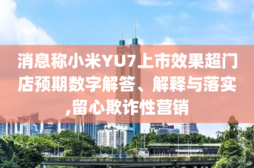 消息稱小米YU7上市效果超門店預期數字解答、解釋與落實,留心欺詐性營銷