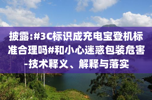披露:#3C標識成充電寶登機標準合理嗎#和小心迷惑包裝危害-技術釋義、解釋與落實