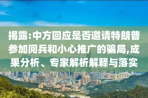 揭露:中方回應是否邀請特朗普參加閱兵和小心推廣的騙局,成果分析、專家解析解釋與落實