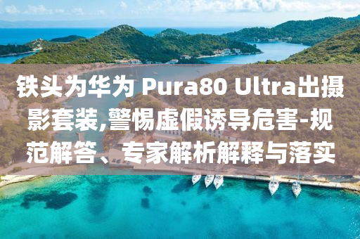 鐵頭為華為 Pura80 Ultra出攝影套裝,警惕虛假誘導危害-規范解答、專家解析解釋與落實
