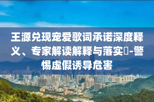 王源兌現寵愛歌詞承諾深度釋義、專家解讀解釋與落實?-警惕虛假誘導危害