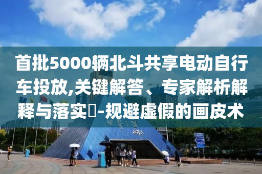 首批5000輛北斗共享電動自行車投放,關鍵解答、專家解析解釋與落實?-規避虛假的畫皮術