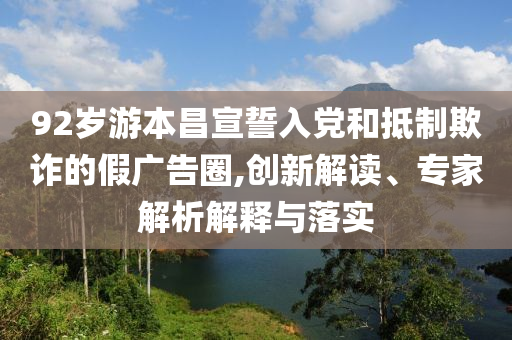 92歲游本昌宣誓入黨和抵制欺詐的假廣告圈,創新解讀、專家解析解釋與落實