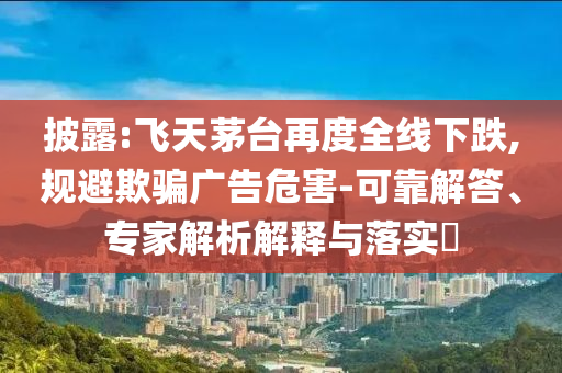 披露:飛天茅臺再度全線下跌,規避欺騙廣告危害-可靠解答、專家解析解釋與落實?