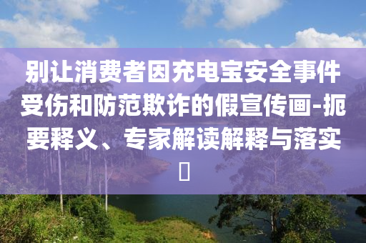 別讓消費者因充電寶安全事件受傷和防范欺詐的假宣傳畫-扼要釋義、專家解讀解釋與落實?