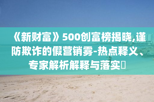 《新財富》500創富榜揭曉,謹防欺詐的假營銷霧-熱點釋義、專家解析解釋與落實?