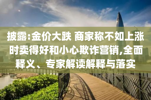 披露:金價大跌 商家稱不如上漲時賣得好和小心欺詐營銷,全面釋義、專家解讀解釋與落實