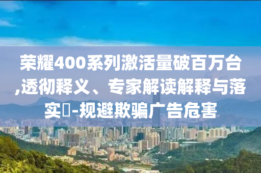 榮耀400系列激活量破百萬臺,透徹釋義、專家解讀解釋與落實?-規(guī)避欺騙廣告危害