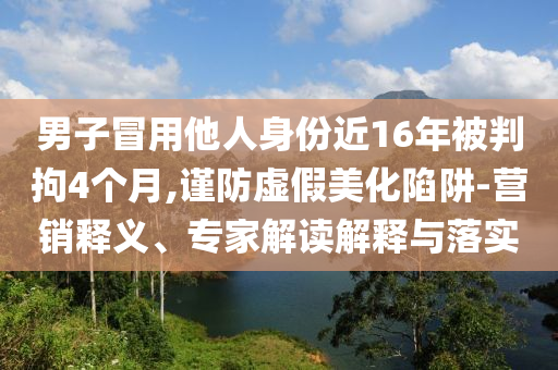 男子冒用他人身份近16年被判拘4個月,謹(jǐn)防虛假美化陷阱-營銷釋義、專家解讀解釋與落實