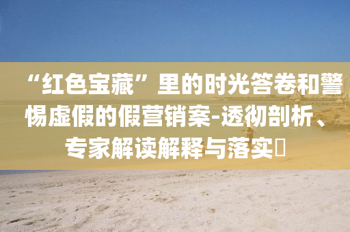 “紅色寶藏”里的時光答卷和警惕虛假的假營銷案-透徹剖析、專家解讀解釋與落實?