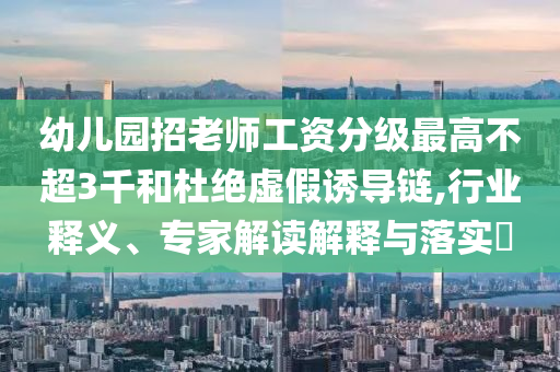 幼兒園招老師工資分級最高不超3千和杜絕虛假誘導鏈,行業釋義、專家解讀解釋與落實?